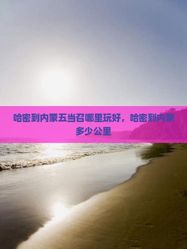 哈密到内蒙五当召哪里玩好，哈密到内蒙多少公里