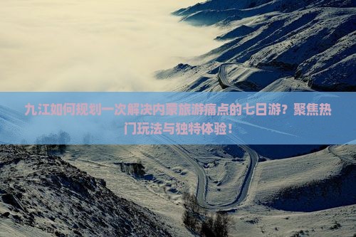 九江如何规划一次解决内蒙旅游痛点的七日游？聚焦热门玩法与独特体验！