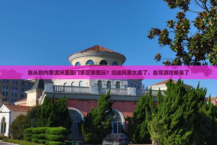 包头到内蒙满洲里国门景区哪里玩？沿途风景太美了，自驾游攻略来了