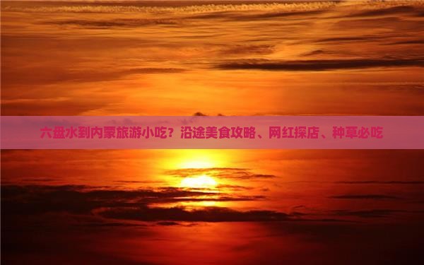 六盘水到内蒙旅游小吃？沿途美食攻略、网红探店、种草必吃