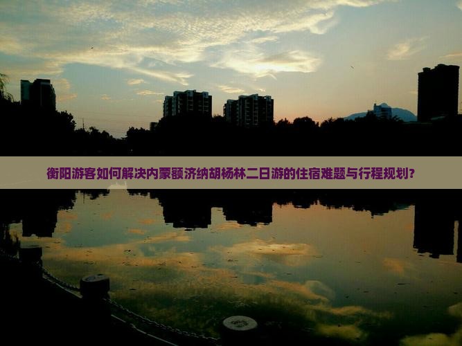 衡阳游客如何解决内蒙额济纳胡杨林二日游的住宿难题与行程规划？