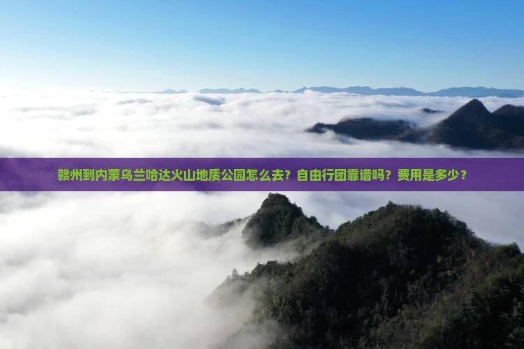 赣州到内蒙乌兰哈达火山地质公园怎么去？自由行团靠谱吗？费用是多少？
