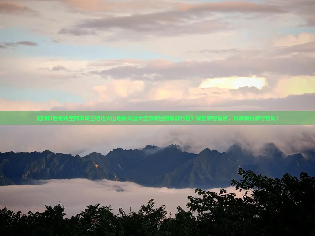 如何打造杭州至内蒙乌兰哈达火山地质公园大型旅游团的爆款行程？聚焦游客痛点，玩转新锐旅行热词！