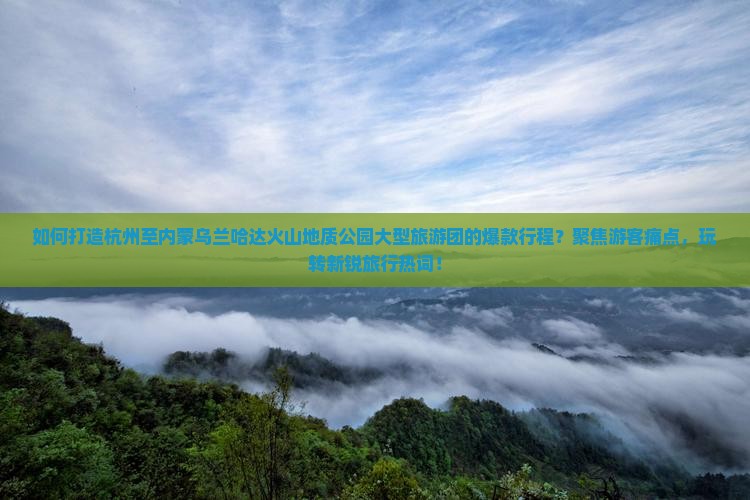 如何打造杭州至内蒙乌兰哈达火山地质公园大型旅游团的爆款行程？聚焦游客痛点，玩转新锐旅行热词！
