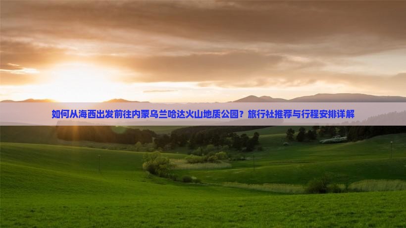如何从海西出发前往内蒙乌兰哈达火山地质公园？旅行社推荐与行程安排详解