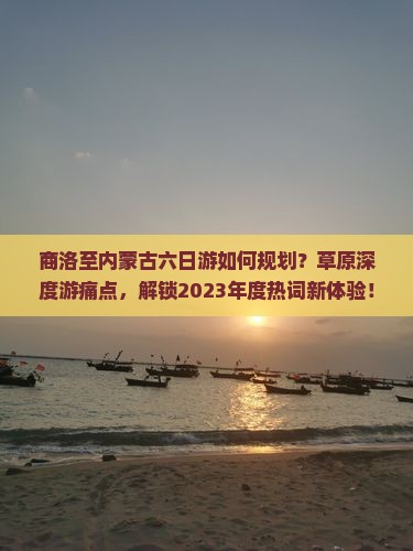 商洛至内蒙古六日游如何规划？草原深度游痛点，解锁2023年度热词新体验！