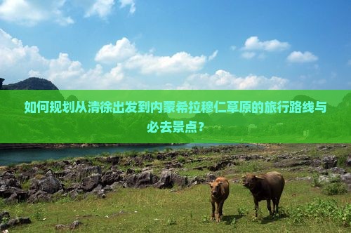 如何规划从清徐出发到内蒙希拉穆仁草原的旅行路线与必去景点？