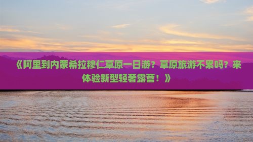 《阿里到内蒙希拉穆仁草原一日游？草原旅游不累吗？来体验新型轻奢露营！》