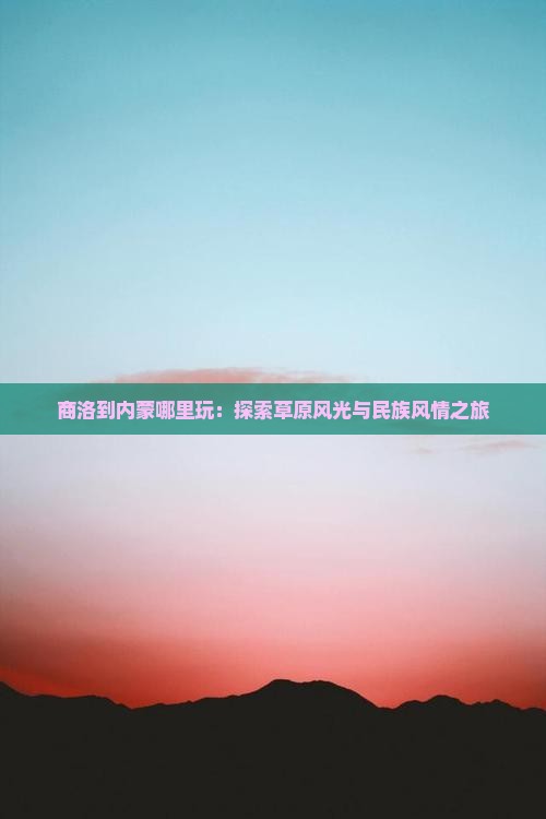 商洛到内蒙哪里玩：探索草原风光与民族风情之旅