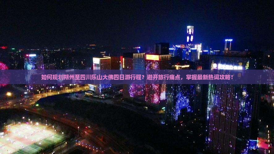 如何规划朔州至四川乐山大佛四日游行程？避开旅行痛点，掌握最新热词攻略！
