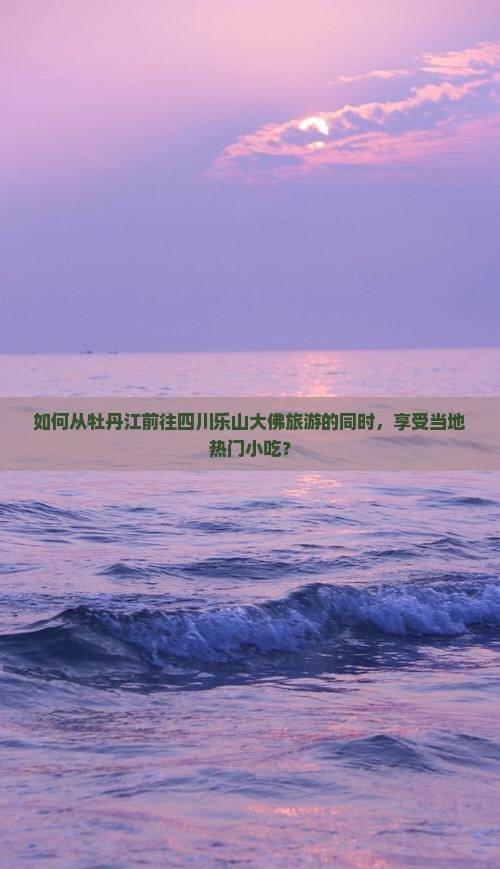 如何从牡丹江前往四川乐山大佛旅游的同时，享受当地热门小吃？