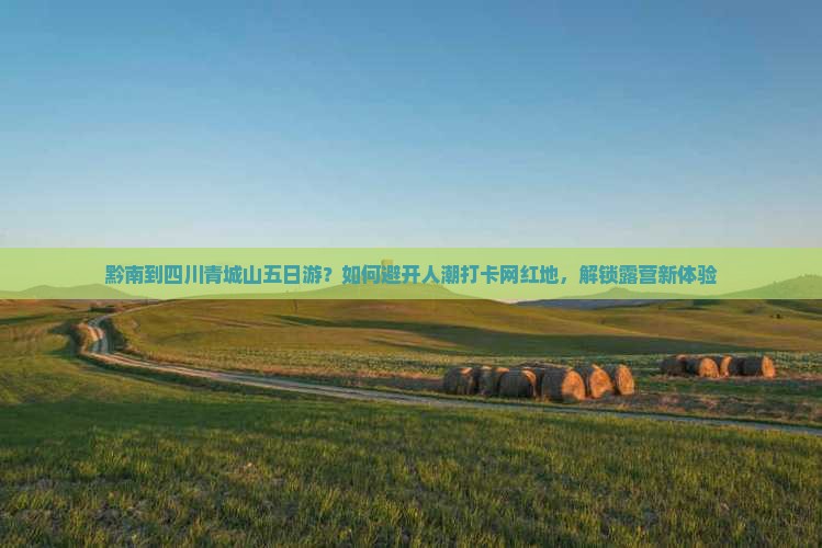 黔南到四川青城山五日游？如何避开人潮打卡网红地，解锁露营新体验