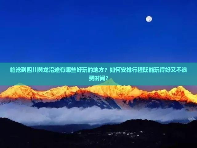 临沧到四川黄龙沿途有哪些好玩的地方？如何安排行程既能玩得好又不浪费时间？