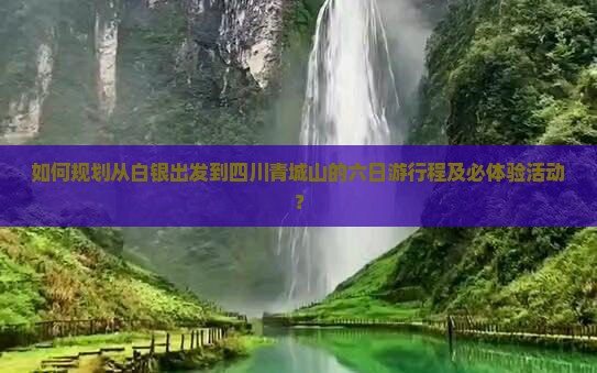 如何规划从白银出发到四川青城山的六日游行程及必体验活动？