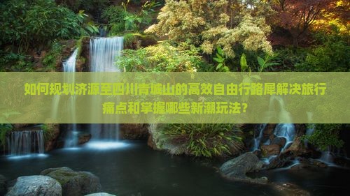 如何规划济源至四川青城山的高效自由行路犀解决旅行痛点和掌握哪些新潮玩法？