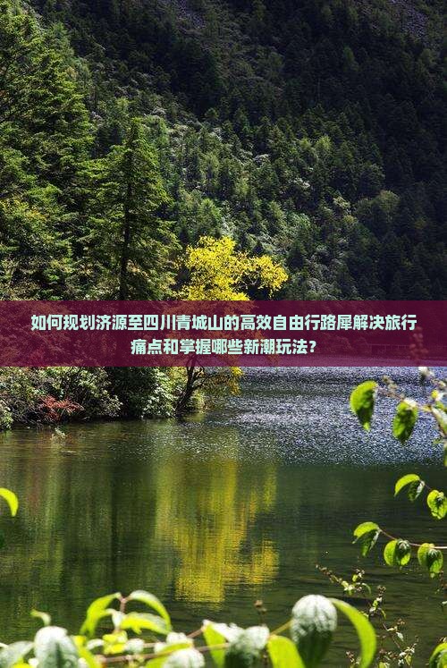 如何规划济源至四川青城山的高效自由行路犀解决旅行痛点和掌握哪些新潮玩法？