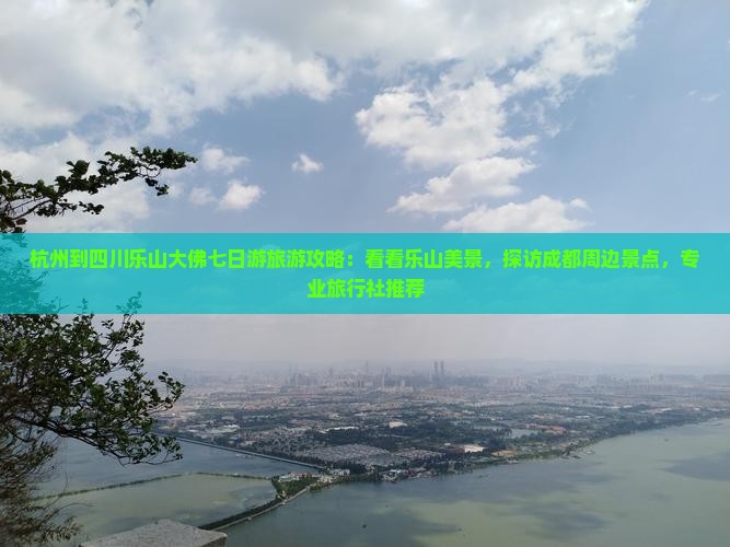 杭州到四川乐山大佛七日游旅游攻略：看看乐山美景，探访成都周边景点，专业旅行社推荐