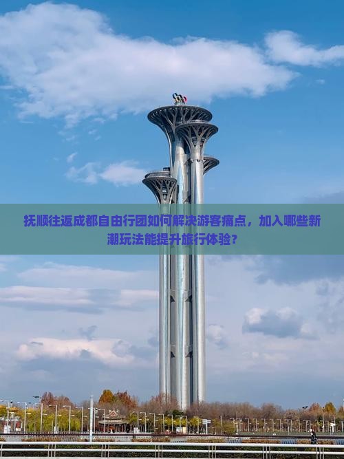 抚顺往返成都自由行团如何解决游客痛点，加入哪些新潮玩法能提升旅行体验？