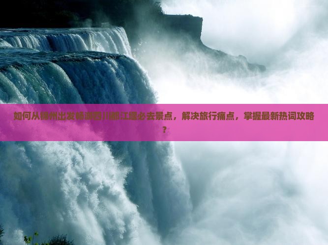 如何从锦州出发畅游四川都江堰必去景点，解决旅行痛点，掌握最新热词攻略？