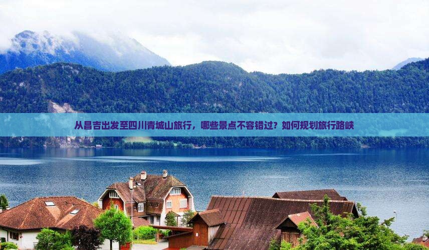 从昌吉出发至四川青城山旅行，哪些景点不容错过？如何规划旅行路峡