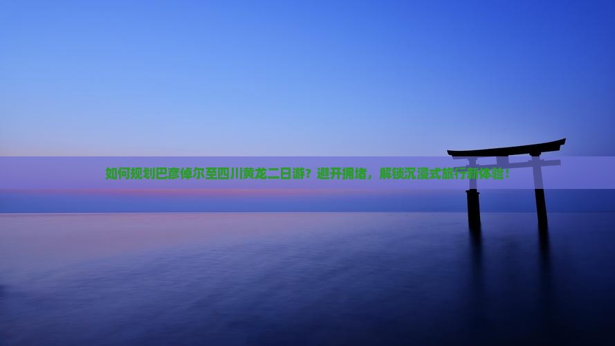 如何规划巴彦倬尔至四川黄龙二日游？避开拥堵，解锁沉浸式旅行新体验！