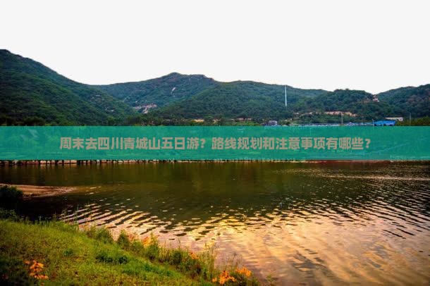 周末去四川青城山五日游？路线规划和注意事项有哪些？