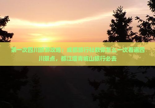 第一次四川旅游攻略：成都旅行社教你怎么一次看遍四川景点，都江堰青城山旅行必去