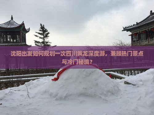 沈阳出发如何规划一次四川黄龙深度游，兼顾热门景点与冷门秘境？