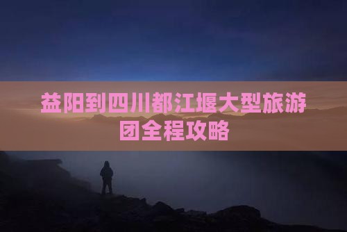 益阳到四川都江堰大型旅游团全程攻略