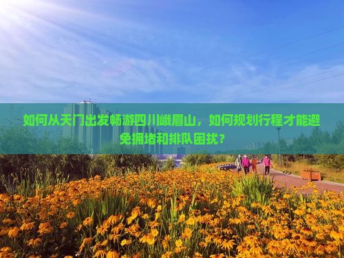 如何从天门出发畅游四川峨眉山，如何规划行程才能避免拥堵和排队困扰？