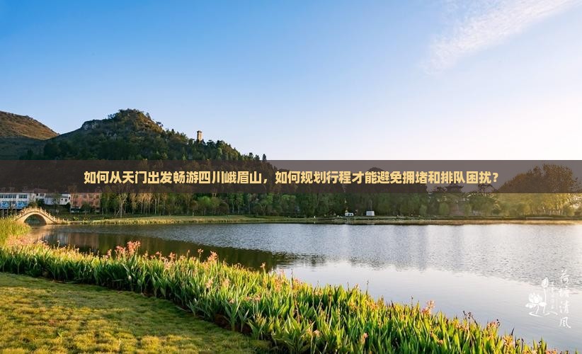 如何从天门出发畅游四川峨眉山，如何规划行程才能避免拥堵和排队困扰？