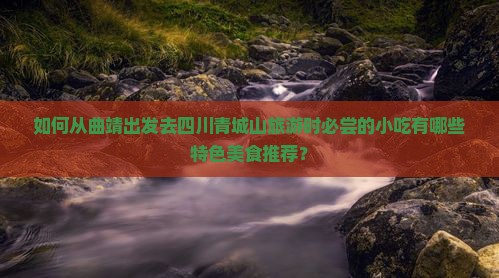 如何从曲靖出发去四川青城山旅游时必尝的小吃有哪些特色美食推荐？