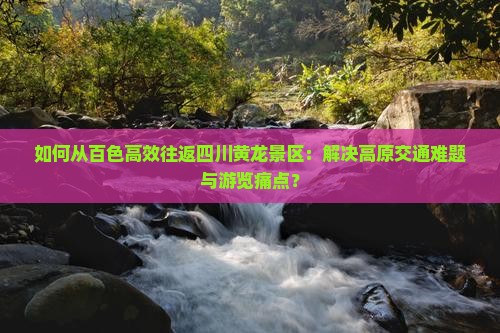 如何从百色高效往返四川黄龙景区：解决高原交通难题与游览痛点？