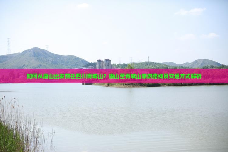 如何从唐山出发前往四川青城山？唐山至青城山旅游路线及交通方式解析