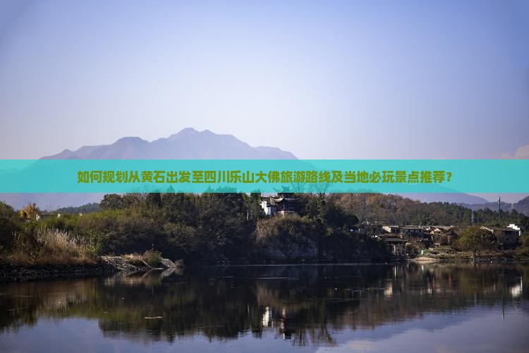 如何规划从黄石出发至四川乐山大佛旅游路线及当地必玩景点推荐？