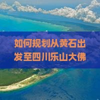 如何规划从黄石出发至四川乐山大佛旅游路线及当地必玩景点推荐？