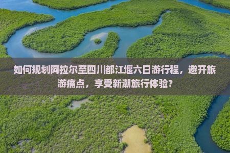如何规划阿拉尔至四川都江堰六日游行程，避开旅游痛点，享受新潮旅行体验？