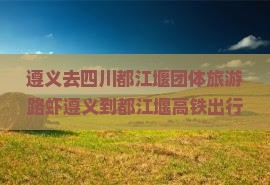遵义去四川都江堰团体旅游路虾遵义到都江堰高铁出行指南