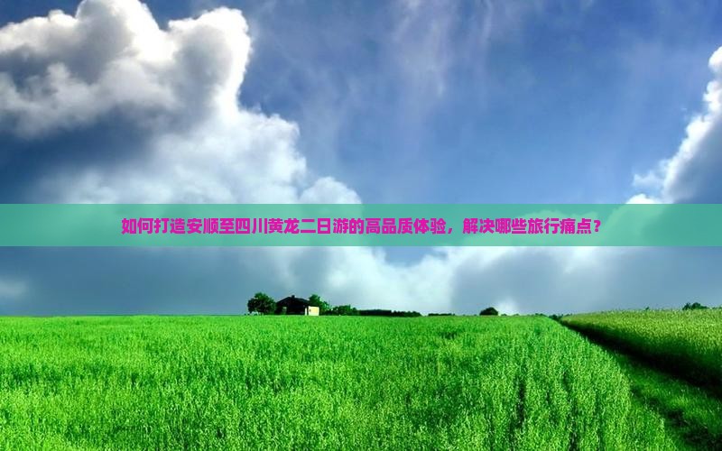 如何打造安顺至四川黄龙二日游的高品质体验，解决哪些旅行痛点？