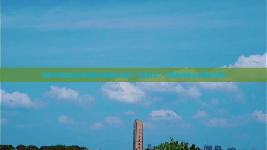如何从保定出发前往四川青城山旅游？交通方式、行程规划及必游景点详解
