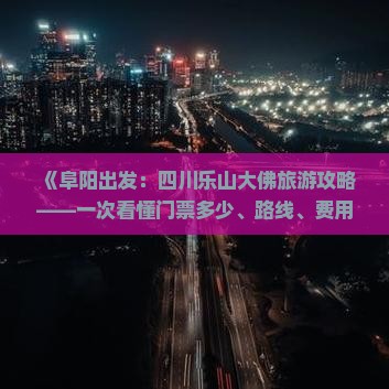 《阜阳出发：四川乐山大佛旅游攻略——一次看懂门票多少、路线、费用，成都旅行社详解乐山景区景点》
