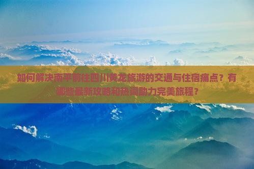 如何解决南平前往四川黄龙旅游的交通与住宿痛点？有哪些最新攻略和热词助力完美旅程？