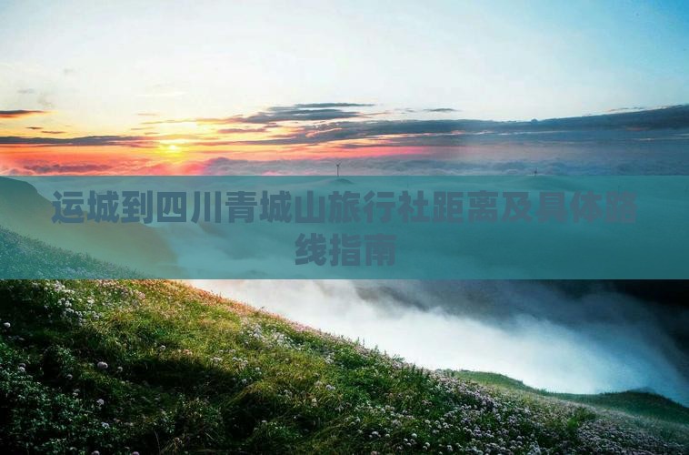 运城到四川青城山旅行社距离及具体路线指南
