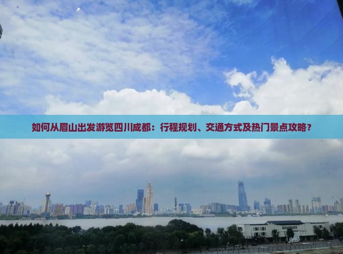 如何从眉山出发游览四川成都：行程规划、交通方式及热门景点攻略？