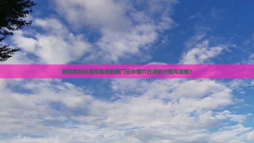 如何规划从西双版纳到厦门云水谣六日游的行程与攻略？