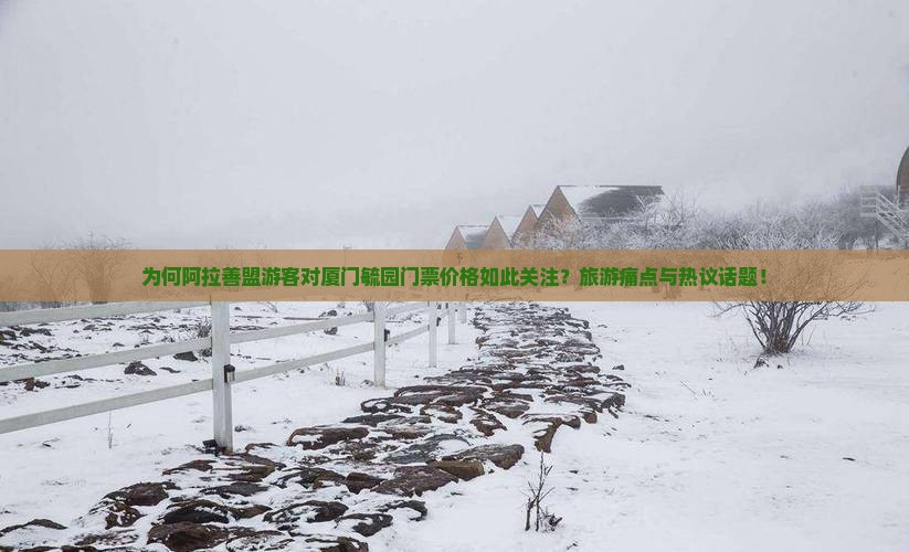为何阿拉善盟游客对厦门毓园门票价格如此关注？旅游痛点与热议话题！