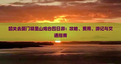 韶关去厦门胡里山炮台四日游：攻略、费用、游记与交通指南