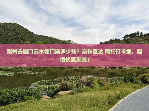 赣州去厦门云水谣门票多少钱？高铁直达+网红打卡地，超值优惠来啦！