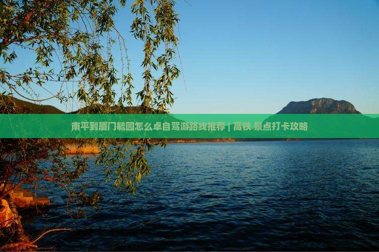 南平到厦门毓园怎么卓自驾游路线推荐 | 高铁+景点打卡攻略