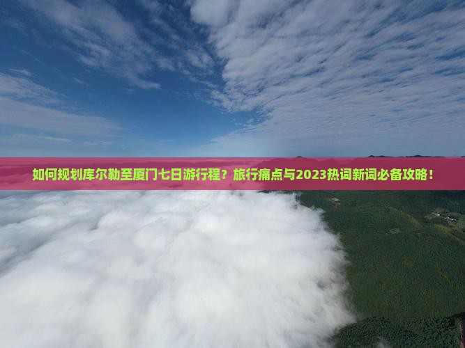 如何规划库尔勒至厦门七日游行程？旅行痛点与2023热词新词必备攻略！